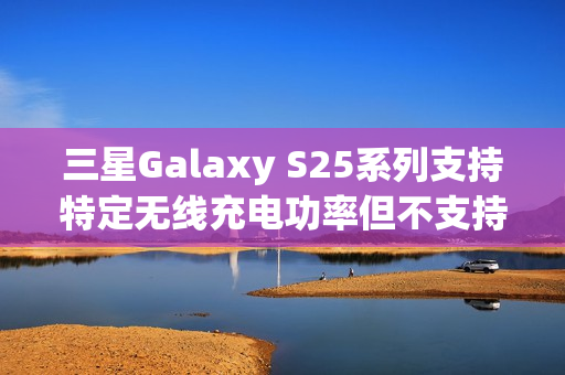 三星Galaxy S25系列支持特定无线充电功率但不支持Qi2协议标题，三星Galaxy S25系列机型无线充电功能细节揭晓，支持特定功率而非Qi2协议