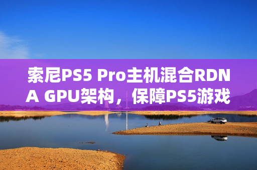 索尼PS5 Pro主机混合RDNA GPU架构，保障PS5游戏兼容性提升游戏体验