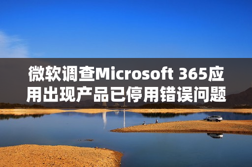 微软调查Microsoft 365应用出现产品已停用错误问题