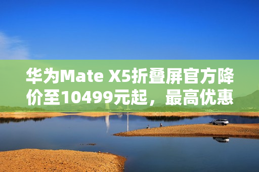 华为Mate X5折叠屏官方降价至10499元起，最高优惠达2500元！