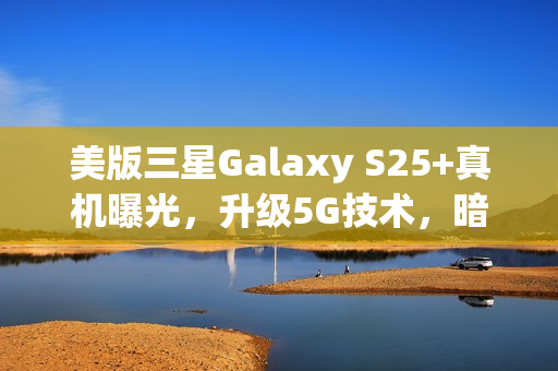 美版三星Galaxy S25+真机曝光，升级5G技术，暗示可能告别实体SIM卡创新升级