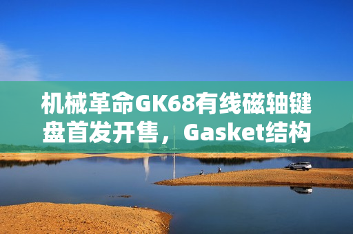 机械革命GK68有线磁轴键盘首发开售，Gasket结构+RT 100级可调，超值首发价229元