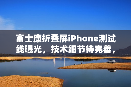 富士康折叠屏iPhone测试线曝光，技术细节待完善，厚度与重量尚未达标