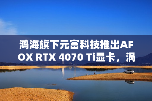 鸿海旗下元富科技推出AFOX RTX 4070 Ti显卡，涡轮散热设计亮相市场