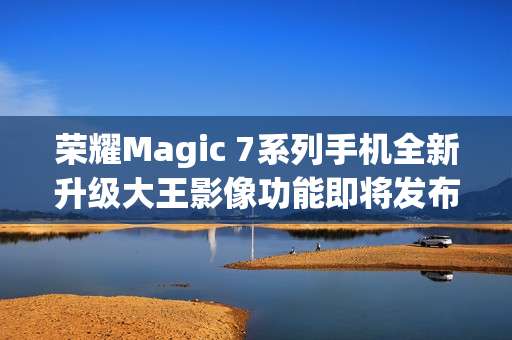 荣耀Magic 7系列手机全新升级大王影像功能即将发布