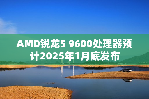 AMD锐龙5 9600处理器预计2025年1月底发布