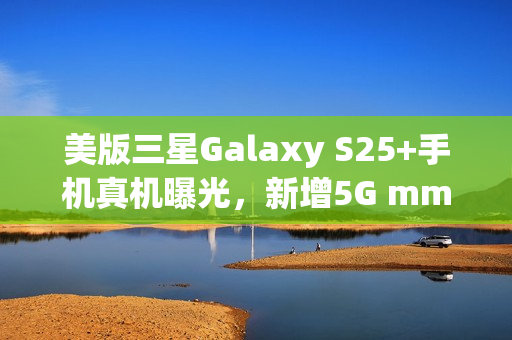 美版三星Galaxy S25+手机真机曝光，新增5G mmWave天线设计亮相