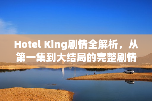 Hotel King剧情全解析，从第一集到大结局的完整剧情介绍