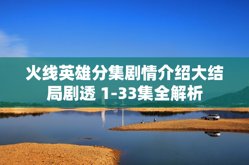 火线英雄分集剧情介绍大结局剧透 1-33集全解析