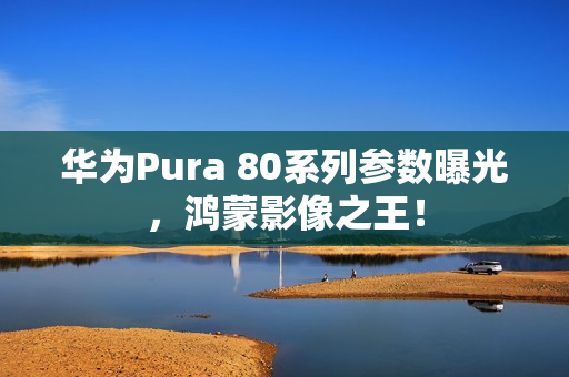 华为Pura 80系列参数曝光，鸿蒙影像之王！