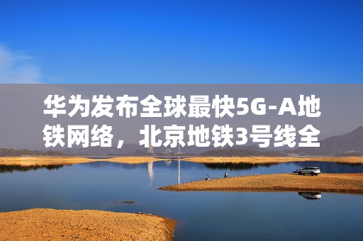 华为发布全球最快5G-A地铁网络,北京地铁3号线全线商用300MHz,网速再升级 华为发布全球最快5G-A地铁网络,北京地铁3号线全线商用300MHz,网速再升级
