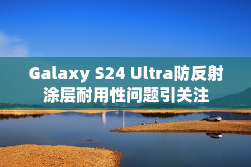 Galaxy S24 Ultra防反射涂层耐用性问题引关注