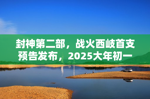 封神第二部，战火西岐首支预告发布，2025大年初一震撼上映！