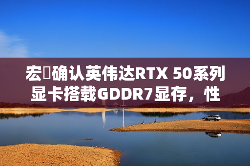 宏碁确认英伟达RTX 50系列显卡搭载GDDR7显存，性能升级重磅来袭