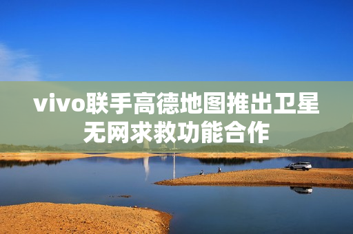 vivo联手高德地图推出卫星无网求救功能合作