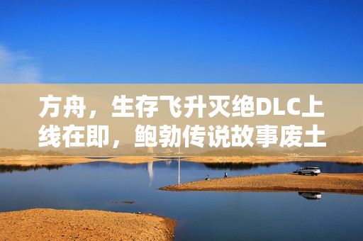 方舟，生存飞升灭绝DLC上线在即，鲍勃传说故事废土之战即将开启