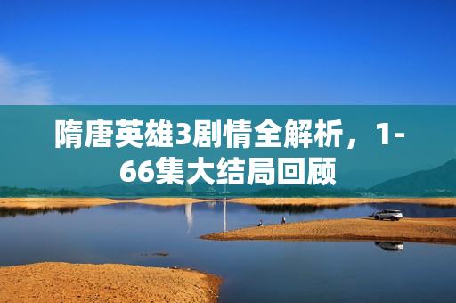 隋唐英雄3剧情全解析，1-66集大结局回顾