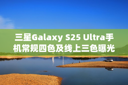 三星Galaxy S25 Ultra手机常规四色及线上三色曝光