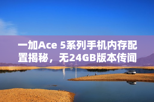 一加Ace 5系列手机内存配置揭秘，无24GB版本传闻证实