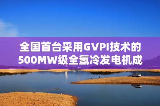 全国首台采用GVPI技术的500MW级全氢冷发电机成功安装并就位运行 全国首台采用GVPI技术的500MW级全氢冷发电机成功安装并就位运行