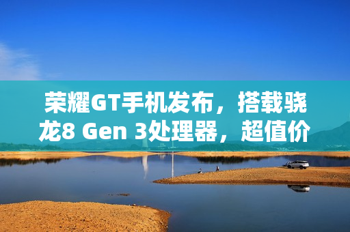 荣耀GT手机发布，搭载骁龙8 Gen 3处理器，超值价2199元起，6.7英寸直屏体验升级