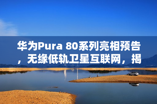 华为Pura 80系列亮相预告，无缘低轨卫星互联网，揭秘未来科技风采