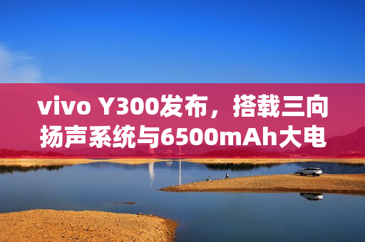 vivo Y300发布，搭载三向扬声系统与6500mAh大电池，售价1399元起