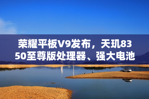 荣耀平板V9发布，天玑8350至尊版处理器、强大电池续航，首发价格1999元起