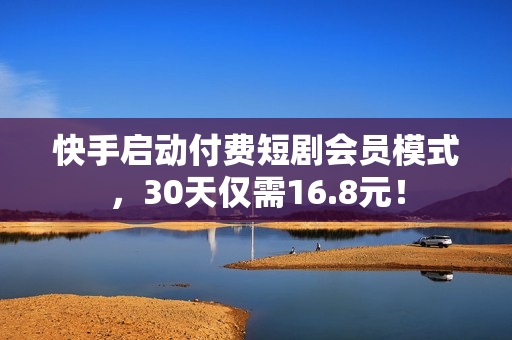 快手启动付费短剧会员模式，30天仅需16.8元！