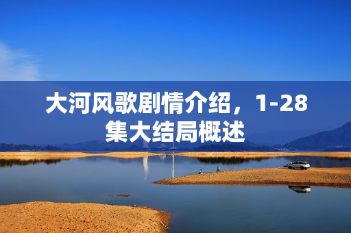 大河风歌剧情介绍，1-28集大结局概述