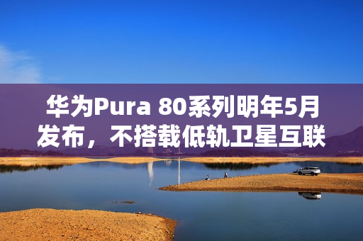 华为Pura 80系列明年5月发布，不搭载低轨卫星互联网功能