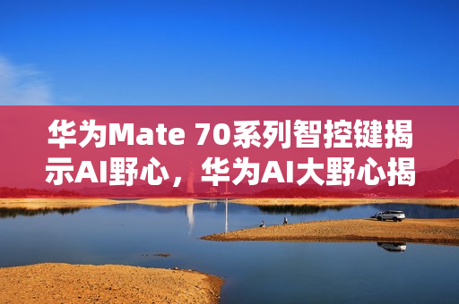 华为Mate 70系列智控键揭示AI野心，华为AI大野心揭秘