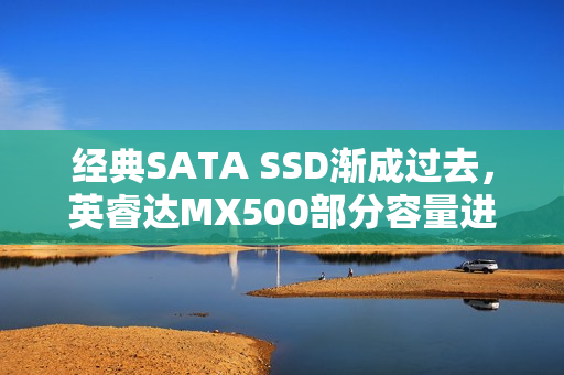 经典SATA SSD渐成过去，英睿达MX500部分容量进入EOL状态