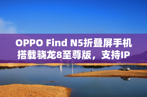 OPPO Find N5折叠屏手机搭载骁龙8至尊版，支持IPX8防水功能重磅曝光