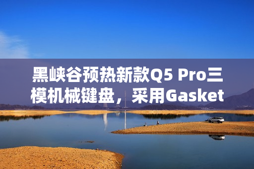 黑峡谷预热新款Q5 Pro三模机械键盘，采用Gasket结构和木兰轴，108键布局重磅来袭！