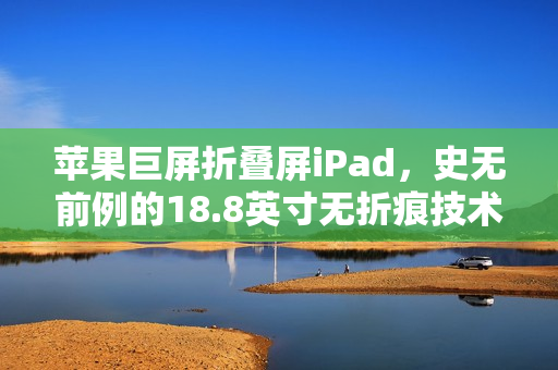 苹果巨屏折叠屏iPad，史无前例的18.8英寸无折痕技术革新