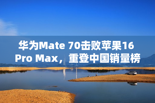 华为Mate 70击败苹果16 Pro Max，重登中国销量榜首