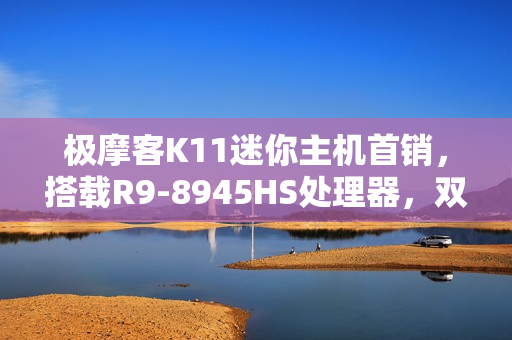 极摩客K11迷你主机首销，搭载R9-8945HS处理器，双2.5G网口，价格仅2699元起