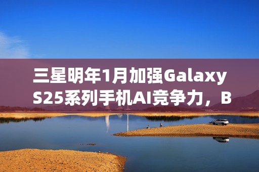 三星明年1月加强Galaxy S25系列手机AI竞争力，Bixby接入大模型升级来袭