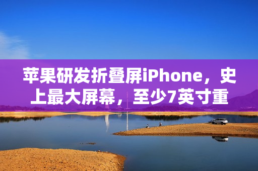 苹果研发折叠屏iPhone，史上最大屏幕，至少7英寸重磅来袭！