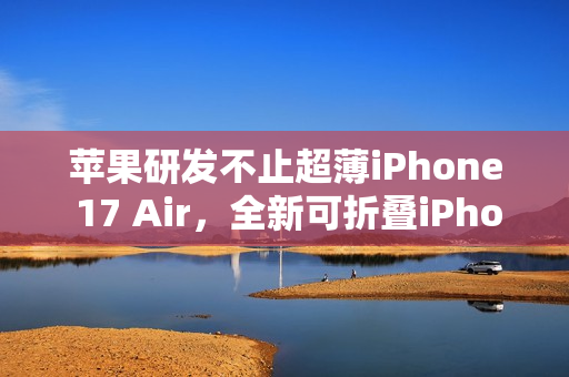 苹果研发不止超薄iPhone 17 Air，全新可折叠iPhone与MacBook即将问世