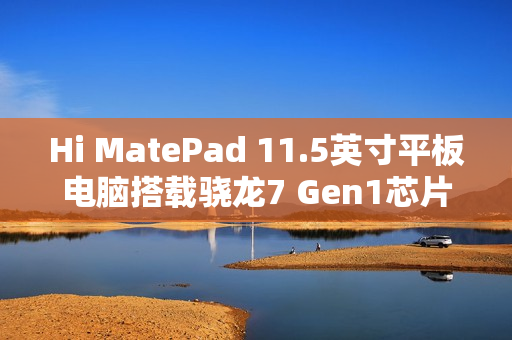 Hi MatePad 11.5英寸平板电脑搭载骁龙7 Gen1芯片，超值到手价1399元起！
