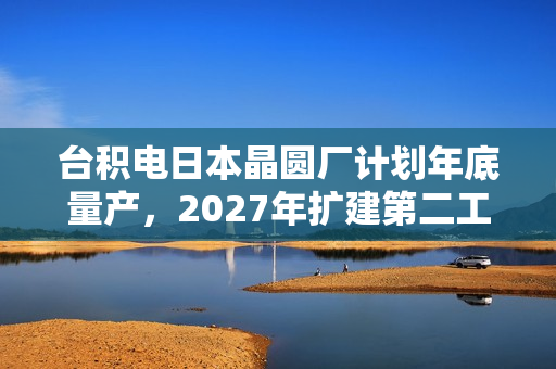 台积电日本晶圆厂计划年底量产，2027年扩建第二工厂