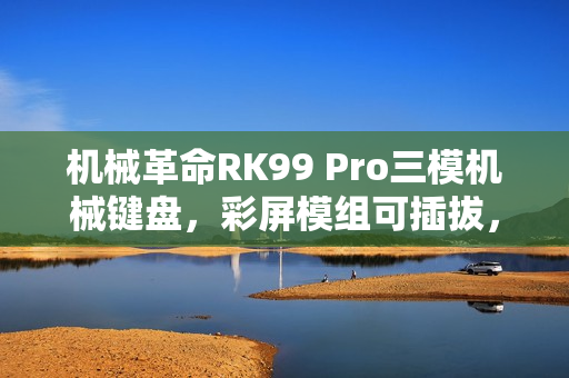 机械革命RK99 Pro三模机械键盘，彩屏模组可插拔，首销价379元来袭！