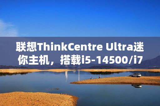 联想ThinkCentre Ultra迷你主机，搭载i5-14500/i7-14700与RTX 4060显卡，售价仅12986元起！