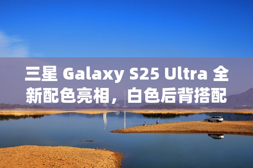 三星 Galaxy S25 Ultra 全新配色亮相，白色后背搭配银色中框设计亮相