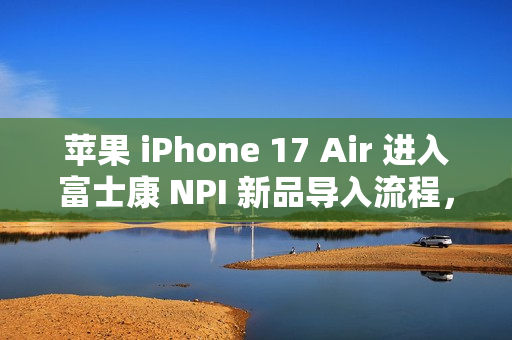 苹果 iPhone 17 Air 进入富士康 NPI 新品导入流程，最新消息揭秘
