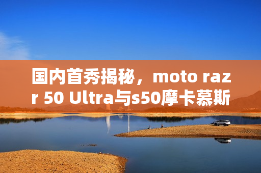 国内首秀揭秘，moto razr 50 Ultra与s50摩卡慕斯限定版真机亮相