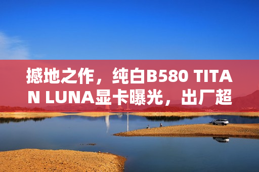 撼地之作，纯白B580 TITAN LUNA显卡曝光，出厂超频性能惊艳亮相