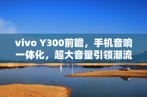 vivo Y300前瞻，手机音响一体化，超大音量引领潮流